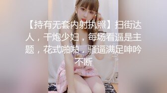 【持有无套内射执照】扫街达人，干炮少妇，每场看逼是主题，花式啪啪，骚逼满足呻吟不断