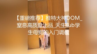 【重磅推荐】推特大神DOM_窒息高质量出品_天生sub学生母狗的入门调教