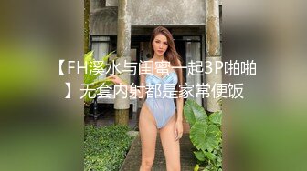 【FH溪水与闺蜜一起3P啪啪】无套内射都是家常便饭