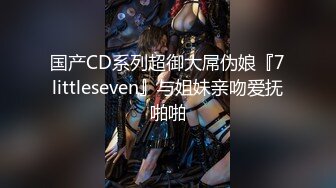 国产CD系列超御大屌伪娘『7littleseven』与姐妹亲吻爱抚啪啪