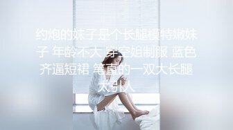 约炮的妹子是个长腿模特嫩妹子 年龄不大 穿空姐制服 蓝色齐逼短裙 笔直的一双大长腿太引人