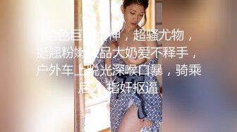 [绝色巨乳女神，超骚尤物，挺翘粉嫩极品大奶爱不释手，户外车上脱光深喉口暴，骑乘后入 指奸抠逼