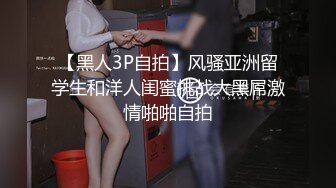 【黑人3P自拍】风骚亚洲留学生和洋人闺蜜挑战大黑屌激情啪啪自拍