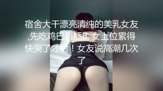 宿舍大干漂亮清纯的美乳女友,先吃鸡巴再插B, 女上位累得快哭了才射！女友说高潮几次了