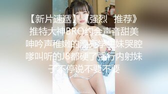 【新片速遞】《强烈⭐推荐》推特大神BRO约会声音甜美呻吟声稚嫩的漂亮学生妹哭腔嗲叫听的J8都硬了强行内射妹子不停说不要不要