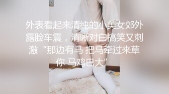 外表看起来清纯的小美女郊外露脸车震，清晰对白搞笑又刺激“那边有马 把马牵过来草你 马鸡巴大”