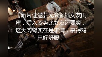 【新片速遞】无套强插女友闺蜜，后入姿势比女友还要爽，这大肉臀实在是丰满，裹得鸡巴好舒服！