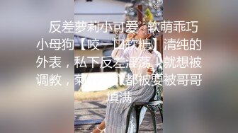 ✿反差萝莉小可爱✿软萌乖巧小母狗【咬一口软糖】清纯的外表，私下反差淫荡！就想被调教，菊花小穴都被要被哥哥填满