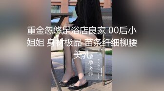 重金忽悠足浴店良家 00后小姐姐 身材极品 苗条纤细柳腰美乳