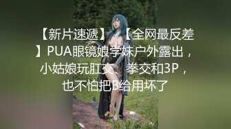 【新片速遞】✨【全网最反差】PUA眼镜娘学妹户外露出，小姑娘玩肛交、拳交和3P，也不怕把B给用坏了