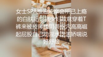 女士SPA推油按摩会所已上瘾的白肤肥臀骚少妇故意穿着T裤来被技师揉阴蒂抠穴高高崛起屁股自己动淫水泛滥娇喘说好舒服