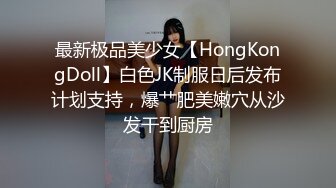 最新极品美少女【HongKongDoll】白色JK制服日后发布计划支持，爆艹肥美嫩穴从沙发干到厨房