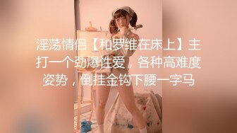 淫荡情侣【和罗维在床上】主打一个劲爆性爱，各种高难度姿势，倒挂金钩下腰一字马