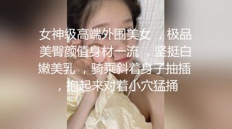 女神级高端外围美女 ，极品美臀颜值身材一流 ，坚挺白嫩美乳 ，骑乘斜着身子抽插 ，抱起来对着小穴猛捅