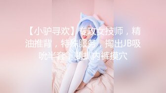 【小驴寻欢】专攻女技师，精油推背，特殊服务，掏出JB吸吮半套，要扒内裤摸穴