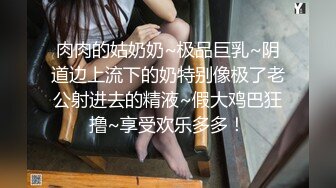 肉肉的姑奶奶~极品巨乳~阴道边上流下的奶特别像极了老公射进去的精液~假大鸡巴狂撸~享受欢乐多多！