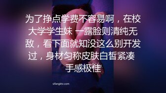 为了挣点学费不容易啊，在校大学学生妹 一露脸则清纯无敌，看下面就知没这么别开发过，身材匀称皮肤白皙紧凑 手感极佳