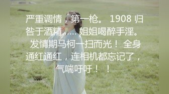 严重调情，第一枪。 1908 归咎于酒精…… 姐姐喝醉手淫。 发情期马柯一扫而光！ 全身通红通红，连相机都忘记了，气喘吁吁！ ！