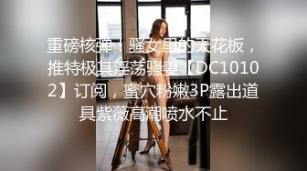 重磅核弹！骚女里的天花板，推特极其淫荡骚妻【DC10102】订阅，蜜穴粉嫩3P露出道具紫薇高潮喷水不止