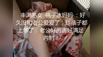   丰满熟女 ·桃子冰妈妈·：好久没和老公爱爱了，趁孩子都上学了，老公好厉害好满足 内射！