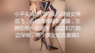 小平头高价约两极品颜值女神双飞，长相清纯细长美腿，左拥右抱一起服务，这边扣穴那边深喉，两个美女轮流着操1