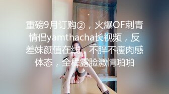 重磅9月订购②，火爆OF刺青情侣yamthacha长视频，反差妹颜值在线，不胖不瘦肉感体态，全程露脸激情啪啪