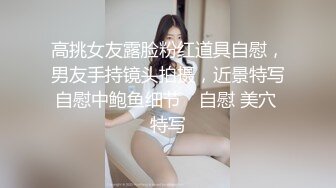 高挑女友露脸粉红道具自慰，男友手持镜头拍摄，近景特写自慰中鲍鱼细节℘ 自慰 美穴 特写