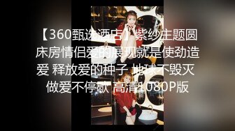 【360甄选酒店】紫纱主题圆床房情侣爱的展现就是使劲造爱 释放爱的种子 地球不毁灭 做爱不停歇 高清1080P版