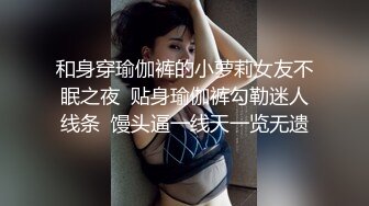 和身穿瑜伽裤的小萝莉女友不眠之夜  贴身瑜伽裤勾勒迷人线条  馒头逼一线天一览无遗