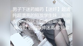 男子下迷药媚药【迷奸】超清纯超漂亮的短发学生妹，叫朋友来一起玩！白虎超嫩逼，被操内射 玩的眼神迷离 欲仙欲死