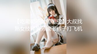 【吃葡萄不吐葡萄皮】大叔找熟女技师服务脱下裤子打飞机