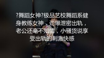 ?舞蹈女神?极品艺校舞蹈系健身教练女神，劲爆泄密出轨，老公还毫不知情，小骚货说享受出轨的刺激快感