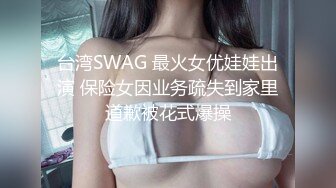 台湾SWAG 最火女优娃娃出演 保险女因业务疏失到家里道歉被花式爆操