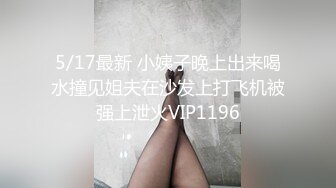 5/17最新 小姨子晚上出来喝水撞见姐夫在沙发上打飞机被强上泄火VIP1196