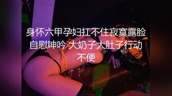 身怀六甲孕妇扛不住寂寞露脸自慰呻吟 大奶子大肚子行动不便