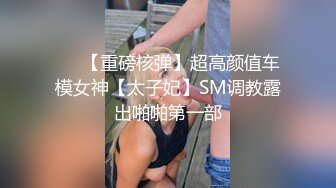 ❤️【重磅核弹】超高颜值车模女神【太子妃】SM调教露出啪啪第一部