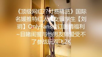 《顶级网红??付费精品》国际名媛推特红人骚女留学生【刘玥】OnlyFans续订剧情福利~目睹闺蜜与他男友做爱受不了参战玩双飞2K