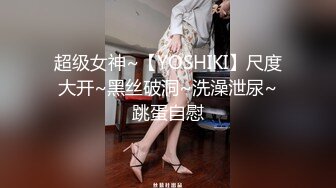 超级女神~【YOSHIKI】尺度大开~黑丝破洞~洗澡泄尿~跳蛋自慰