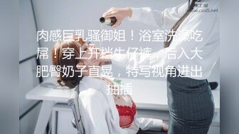 肉感巨乳骚御姐！浴室洗澡吃屌！穿上开档牛仔裤，后入大肥臀奶子直晃，特写视角进出抽插