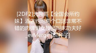 [2DF2]大屌哥【全国会所约妹】酒店约炮两个口活非常不错的肉弹型女技师叫床功夫好_evMerge [BT种子]