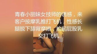 青春小丽妹女技师的诱惑，来客户按摩乳推打飞机，性感长腿脱下舔背摩擦，抬起屁股乳交打飞机