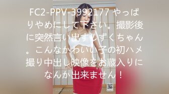 FC2-PPV-3992177 やっぱりやめにして下さい。撮影後に突然言い出すしずくちゃん。こんなかわいい子の初ハメ撮り中出し映像をお蔵入りになんか出来ません！