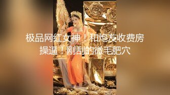 极品网红女神！和炮友收费房操逼！刚刮的微毛肥穴