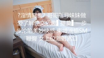 ?淫情鸳鸯? 哥哥指导妹妹做爱了解性交乐趣▌提莫▌一步步沦陷美妙快感 束缚滴蜡SM鞭臀 女上位激射宫口