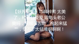 【妖界仙女】TS韩梓熙 太美了，和老公爱爱 舔龟头老公爽吗，深喉，舌吻，抱起来猛艹，受不了太猛啦啊啊啊！