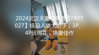 2024武汉夫妻寻单男【FRFT027】极品人妻大奶子，3P、4P玩得花，换妻佳作