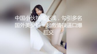 中国小伙艳福不浅，勾引多名国外美少妇一起激情操逼口爆肛交