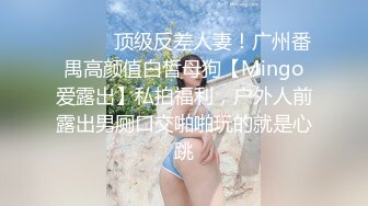 ❤️❤️顶级反差人妻！广州番禺高颜值白皙母狗【Mingo爱露出】私拍福利，户外人前露出男厕口交啪啪玩的就是心跳