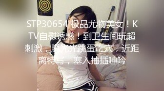 STP30654 极品尤物美女！KTV自慰诱惑！到卫生间玩超刺激，脱光光跳蛋震穴，近距离特写，塞入抽插呻吟