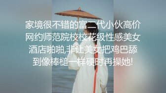 家境很不错的富二代小伙高价网约师范院校校花级性感美女酒店啪啪,非让美女把鸡巴舔到像棒槌一样硬时再操她!